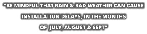 “BE MINDFUL THAT RAIN & BAD WEATHER CAN CAUSE INSTALLATION DELAYS, IN THE MONTHS  OF  JULY, AUGUST & SEPT”