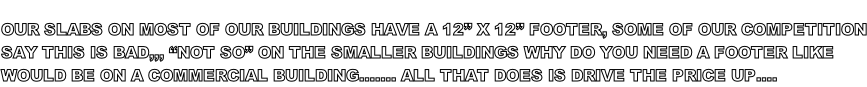 OUR SLABS ON MOST OF OUR BUILDINGS HAVE A 12” X 12” FOOTER, SOME OF OUR COMPETITION SAY THIS IS BAD,,, “NOT SO” ON THE SMALLER BUILDINGS WHY DO YOU NEED A FOOTER LIKE  WOULD BE ON A COMMERCIAL BUILDING……. ALL THAT DOES IS DRIVE THE PRICE UP….