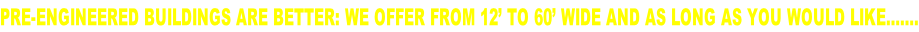 PRE-ENGINEERED BUILDINGS ARE BETTER: WE OFFER FROM 12’ TO 60’ WIDE AND AS LONG AS YOU WOULD LIKE…….