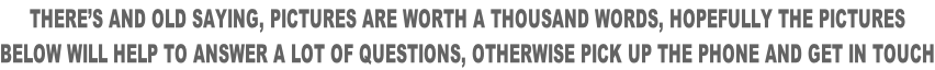 THERE’S AND OLD SAYING, PICTURES ARE WORTH A THOUSAND WORDS, HOPEFULLY THE PICTURES BELOW WILL HELP TO ANSWER A LOT OF QUESTIONS, OTHERWISE PICK UP THE PHONE AND GET IN TOUCH