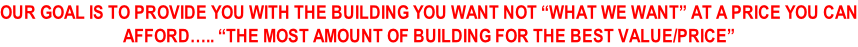 OUR GOAL IS TO PROVIDE YOU WITH THE BUILDING YOU WANT NOT “WHAT WE WANT” AT A PRICE YOU CAN AFFORD….. “THE MOST AMOUNT OF BUILDING FOR THE BEST VALUE/PRICE”